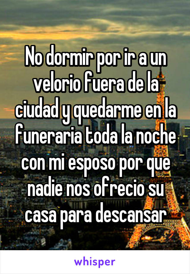 No dormir por ir a un velorio fuera de la ciudad y quedarme en la funeraria toda la noche con mi esposo por que nadie nos ofrecio su casa para descansar