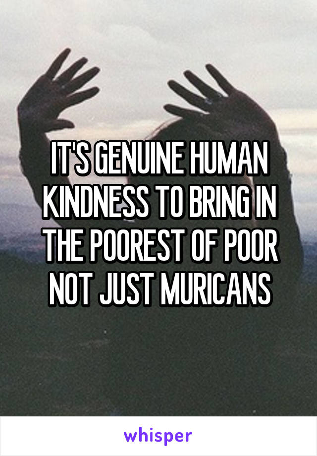 IT'S GENUINE HUMAN KINDNESS TO BRING IN THE POOREST OF POOR NOT JUST MURICANS