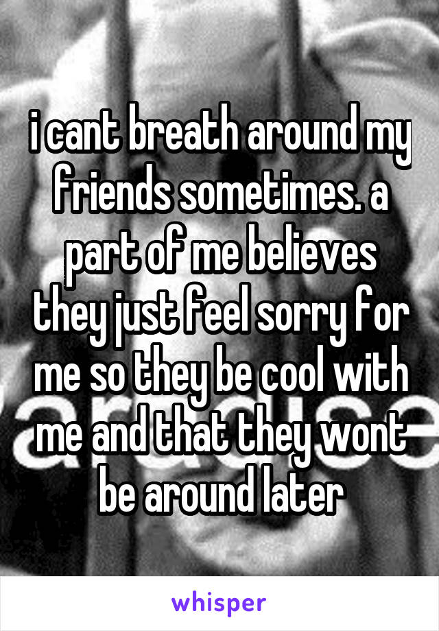 i cant breath around my friends sometimes. a part of me believes they just feel sorry for me so they be cool with me and that they wont be around later