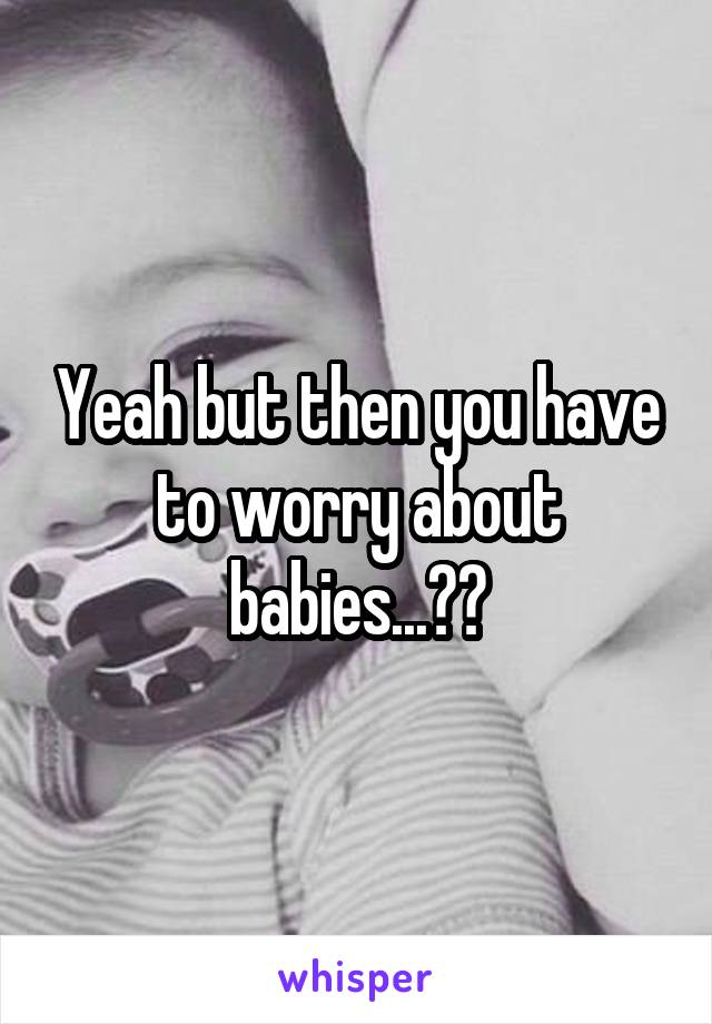 Yeah but then you have to worry about babies...👶🏻