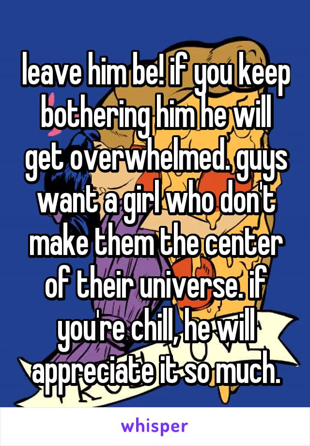 leave him be! if you keep bothering him he will get overwhelmed. guys want a girl who don't make them the center of their universe. if you're chill, he will appreciate it so much.