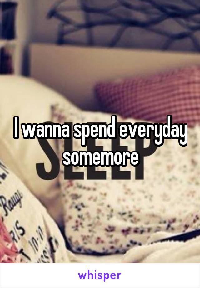 I wanna spend everyday somemore