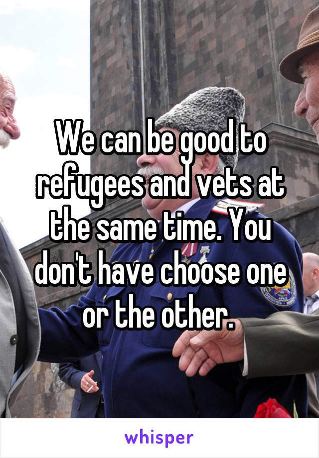 We can be good to refugees and vets at the same time. You don't have choose one or the other. 