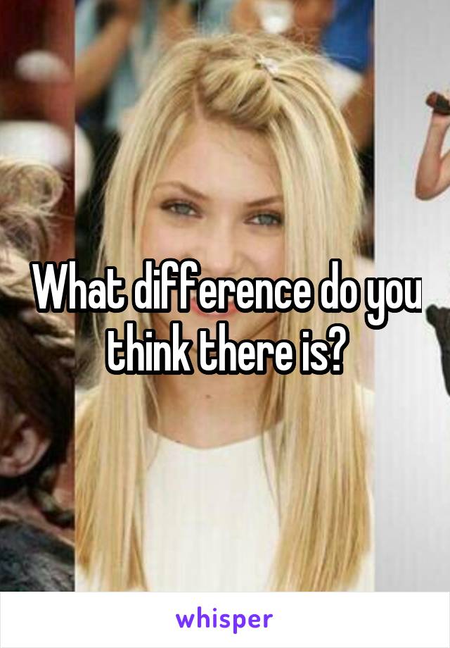 What difference do you think there is?