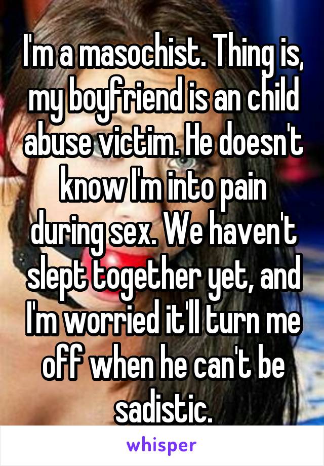 I'm a masochist. Thing is, my boyfriend is an child abuse victim. He doesn't know I'm into pain during sex. We haven't slept together yet, and I'm worried it'll turn me off when he can't be sadistic.