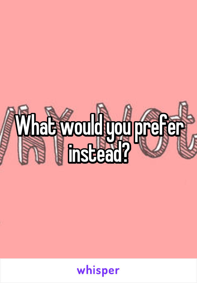 What would you prefer instead?