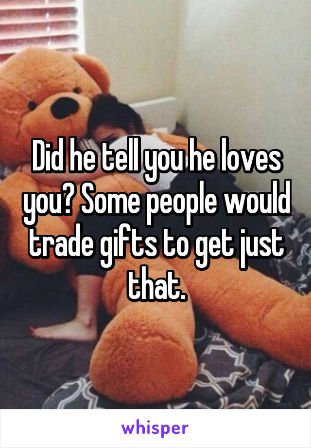 Did he tell you he loves you? Some people would trade gifts to get just that.