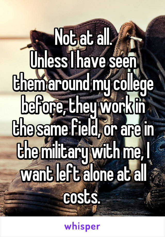 Not at all.
Unless I have seen them around my college before, they work in the same field, or are in the military with me, I want left alone at all costs. 