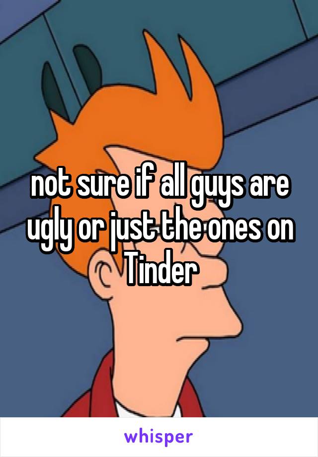 not sure if all guys are ugly or just the ones on Tinder