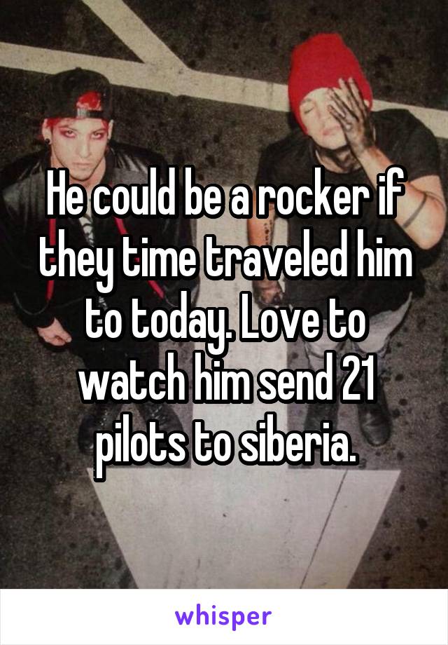 He could be a rocker if they time traveled him to today. Love to watch him send 21 pilots to siberia.