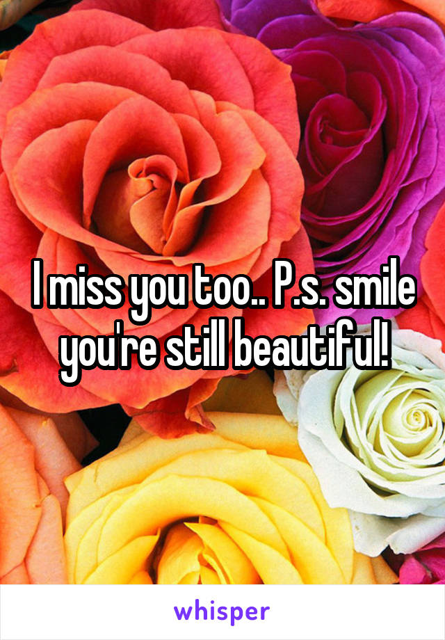 I miss you too.. P.s. smile you're still beautiful!