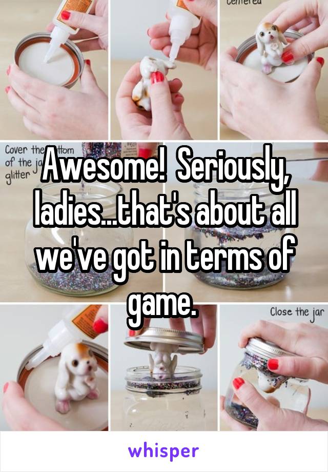 Awesome!  Seriously, ladies...that's about all we've got in terms of game. 