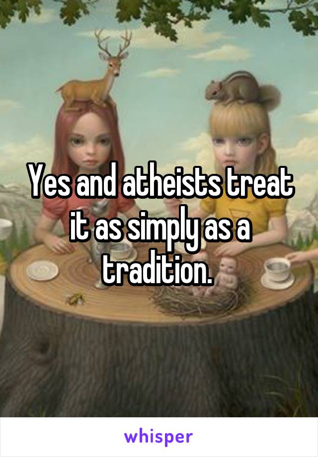 Yes and atheists treat it as simply as a tradition. 