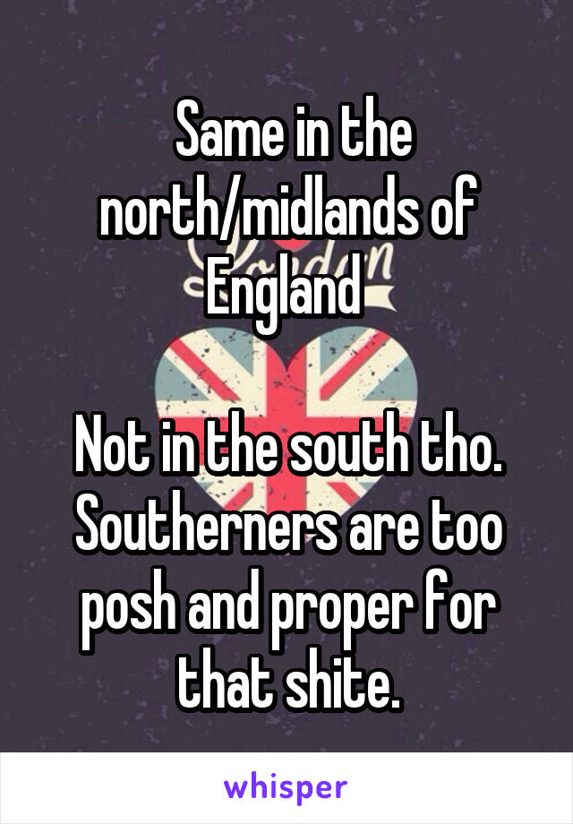  Same in the north/midlands of England 

Not in the south tho. Southerners are too posh and proper for that shite.