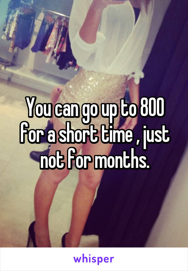 You can go up to 800 for a short time , just not for months.