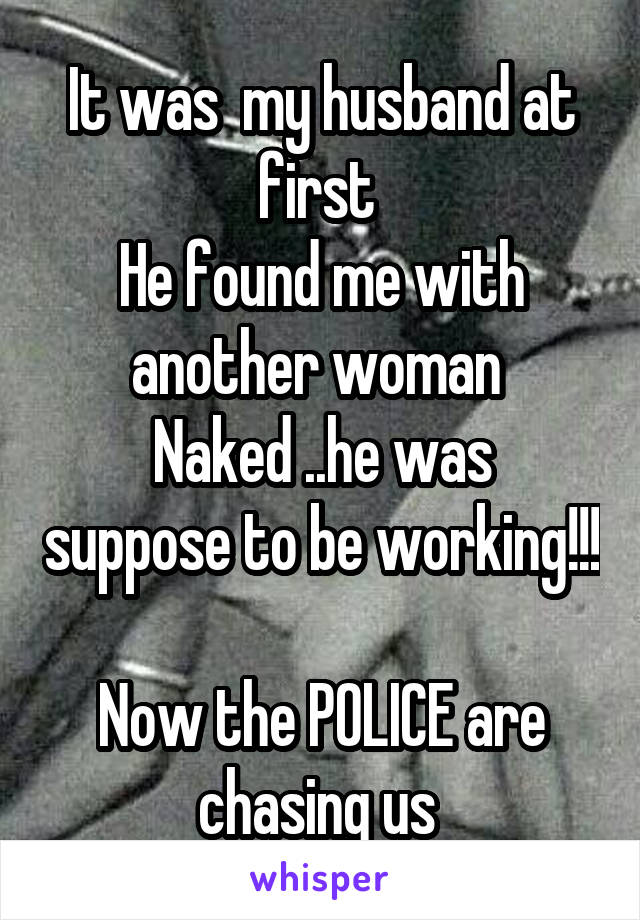 It was  my husband at first 
He found me with another woman 
Naked ..he was suppose to be working!!!  
Now the POLICE are chasing us 