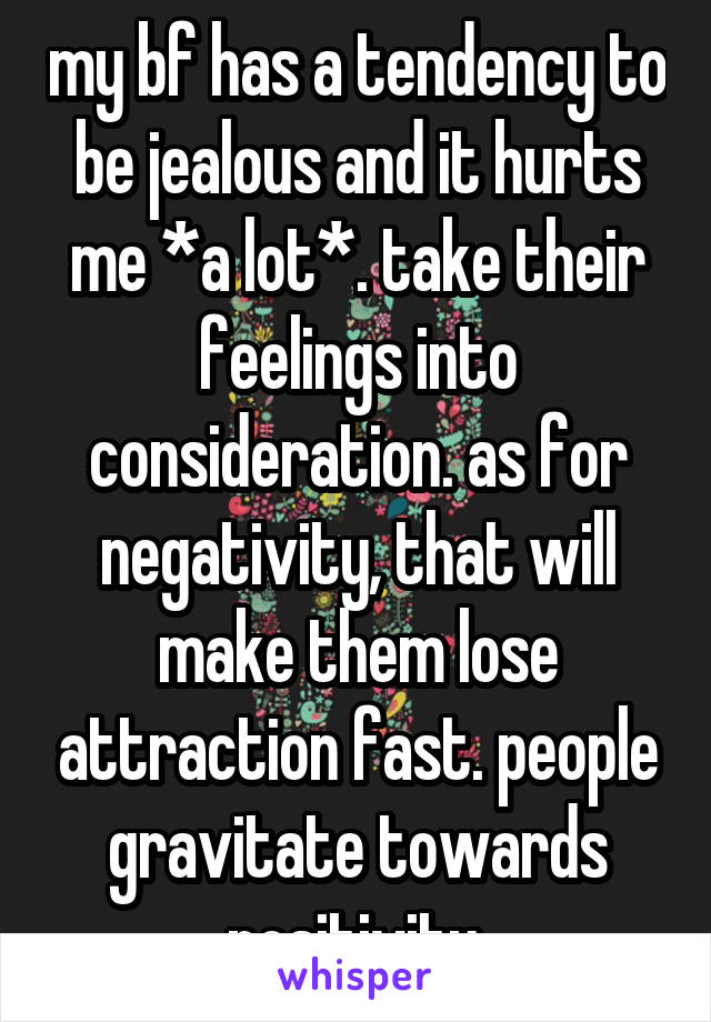 my bf has a tendency to be jealous and it hurts me *a lot*. take their feelings into consideration. as for negativity, that will make them lose attraction fast. people gravitate towards positivity.