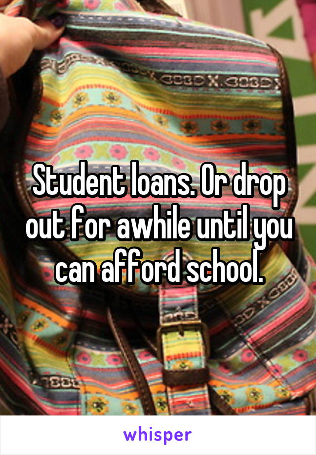 Student loans. Or drop out for awhile until you can afford school.