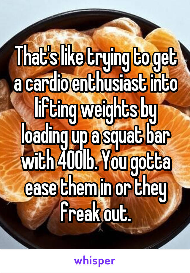 That's like trying to get a cardio enthusiast into lifting weights by loading up a squat bar with 400lb. You gotta ease them in or they freak out.