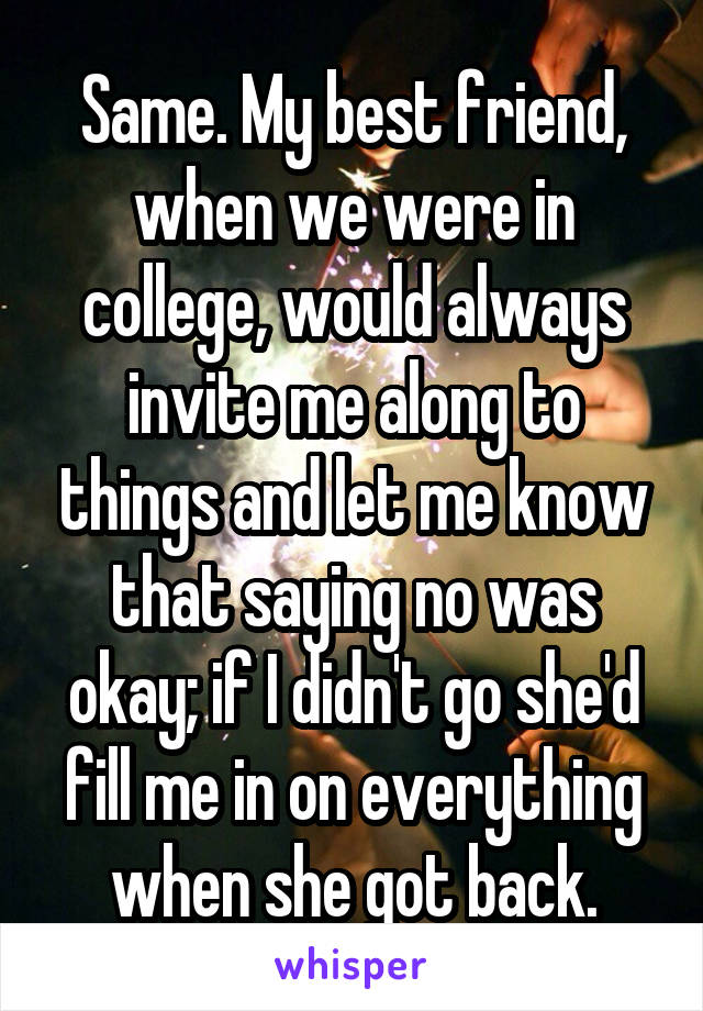 Same. My best friend, when we were in college, would always invite me along to things and let me know that saying no was okay; if I didn't go she'd fill me in on everything when she got back.