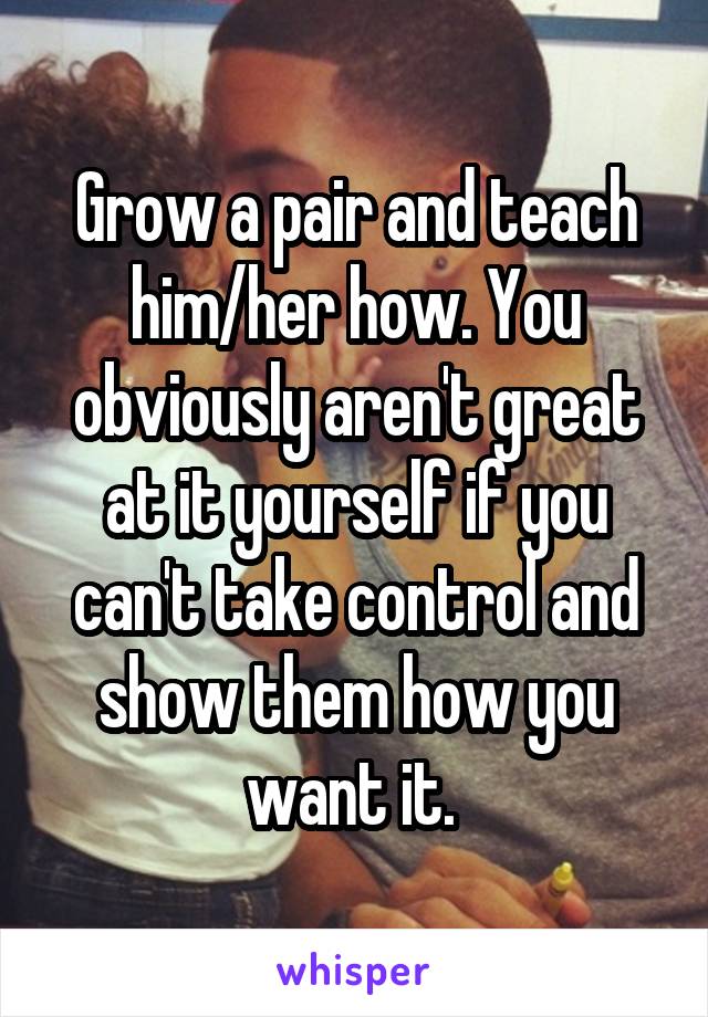 Grow a pair and teach him/her how. You obviously aren't great at it yourself if you can't take control and show them how you want it. 