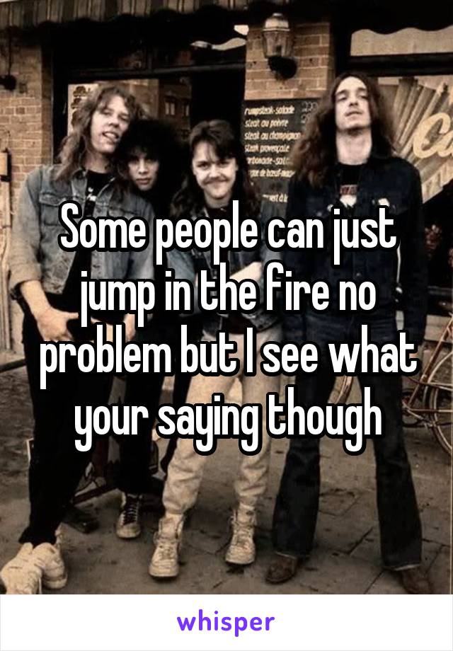 Some people can just jump in the fire no problem but I see what your saying though