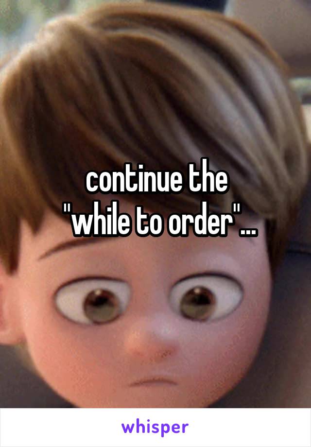 continue the
 "while to order"...
