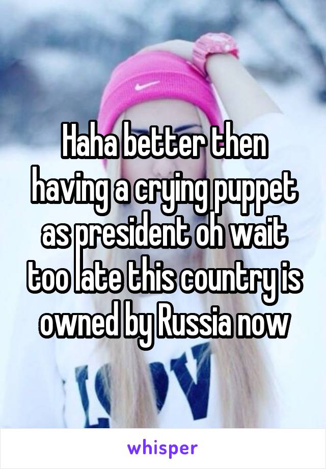 Haha better then having a crying puppet as president oh wait too late this country is owned by Russia now