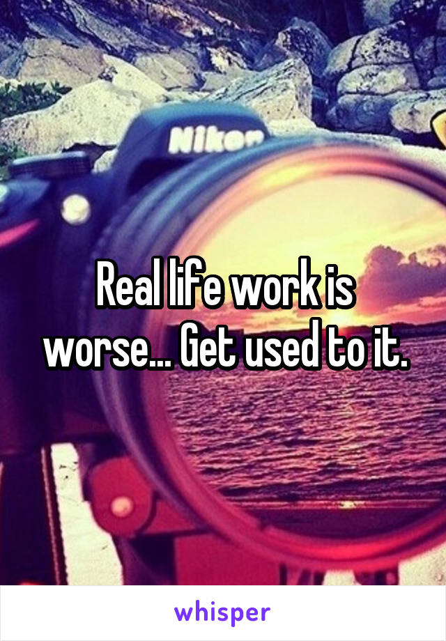 Real life work is worse... Get used to it.