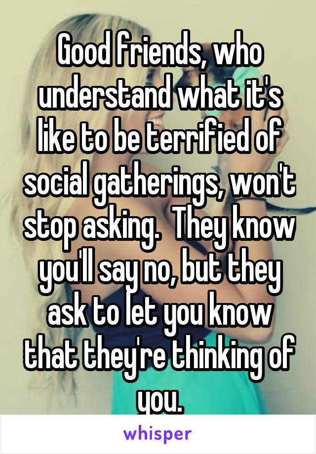 Good friends, who understand what it's like to be terrified of social gatherings, won't stop asking.  They know you'll say no, but they ask to let you know that they're thinking of you.