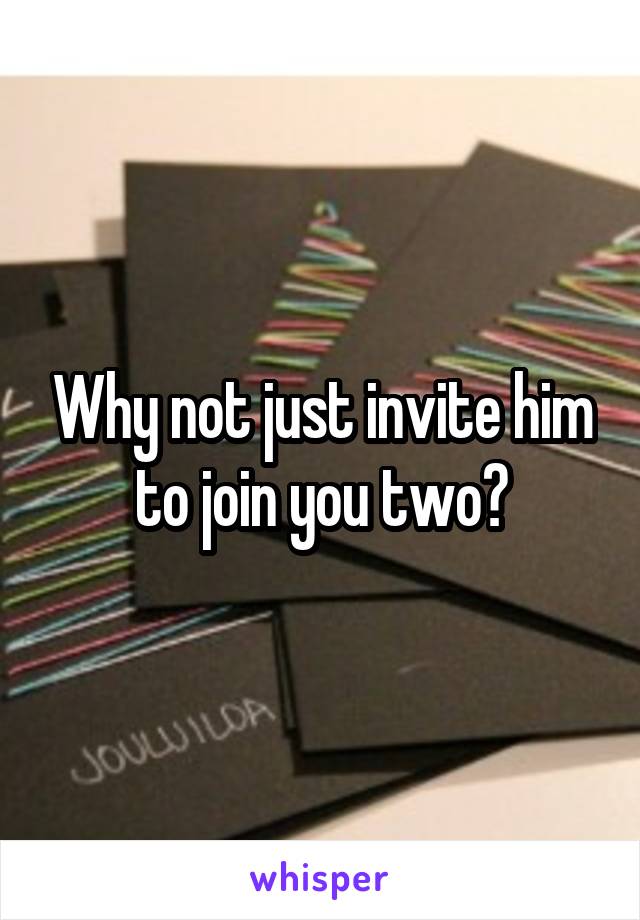 Why not just invite him to join you two?