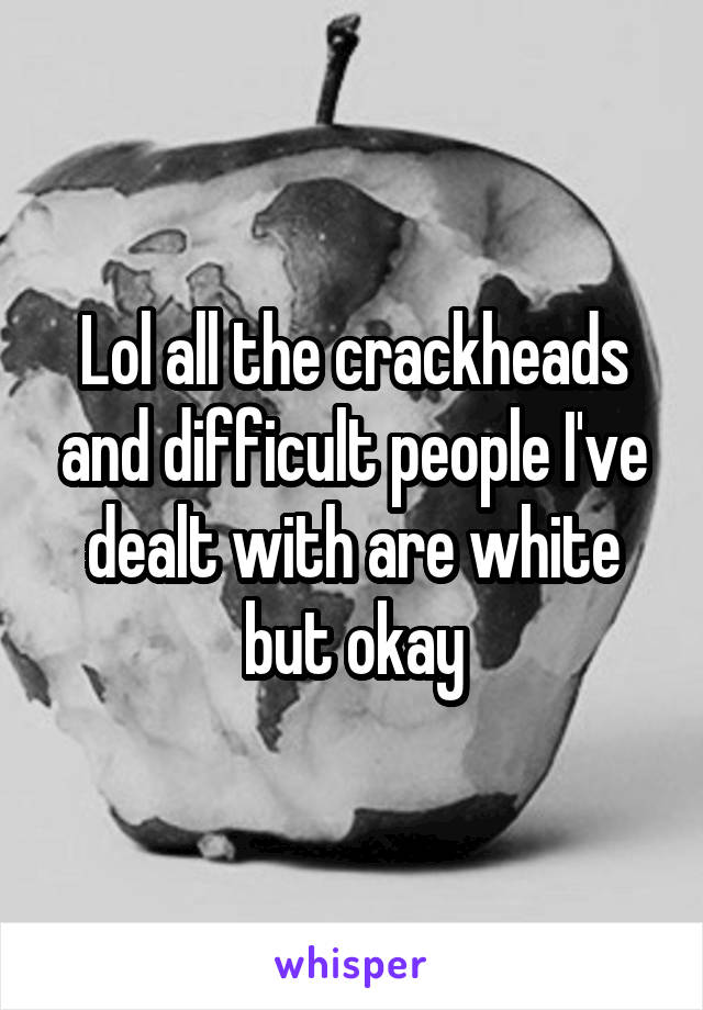 Lol all the crackheads and difficult people I've dealt with are white but okay