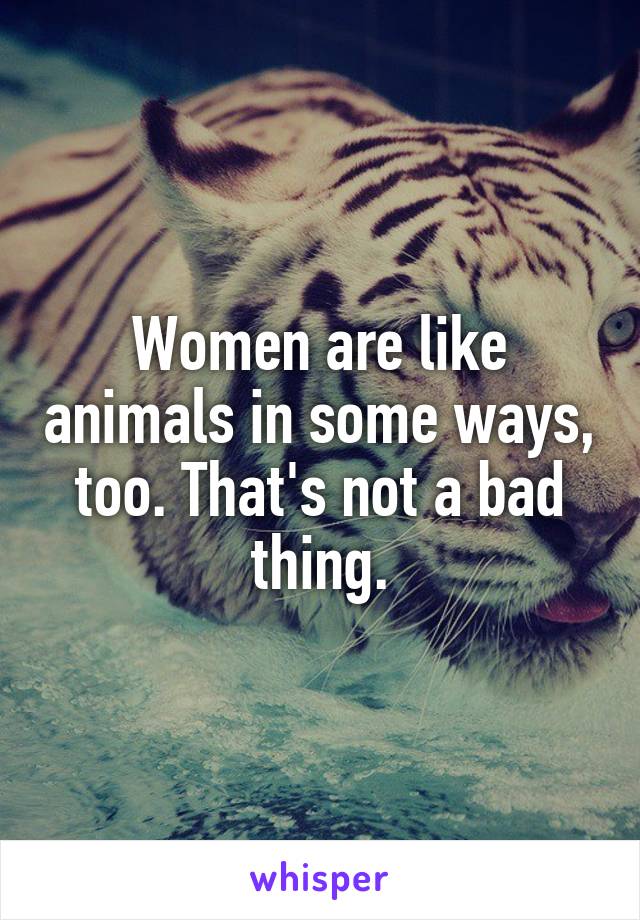 Women are like animals in some ways, too. That's not a bad thing.