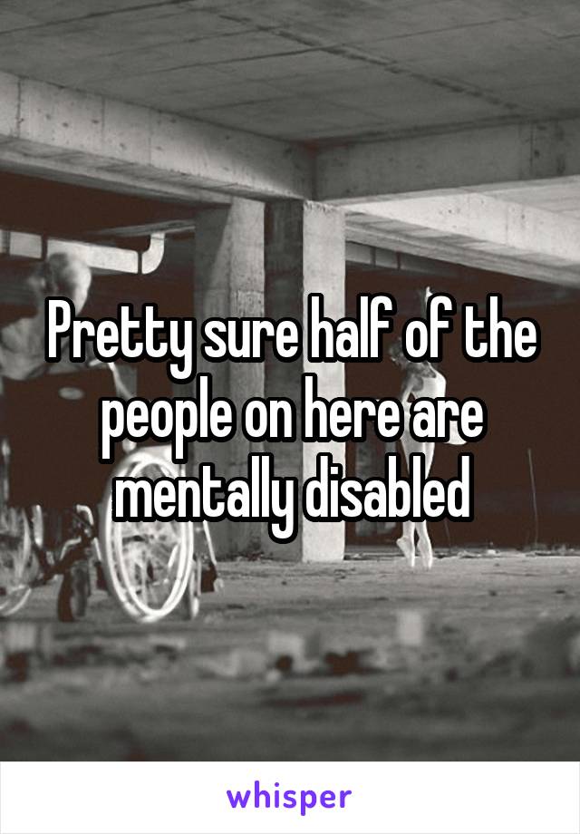 Pretty sure half of the people on here are mentally disabled