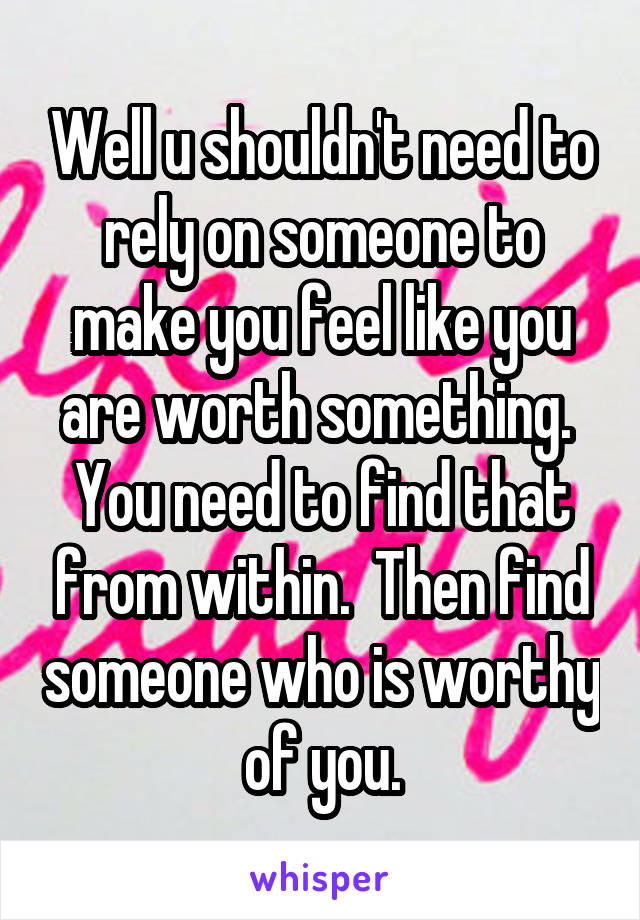 Well u shouldn't need to rely on someone to make you feel like you are worth something.  You need to find that from within.  Then find someone who is worthy of you.