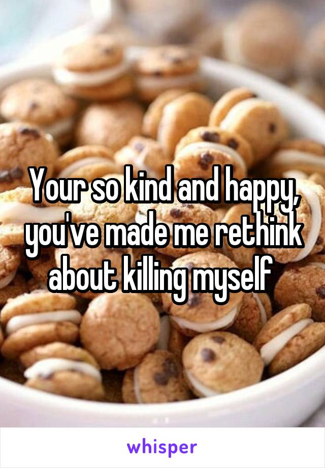 Your so kind and happy, you've made me rethink about killing myself 