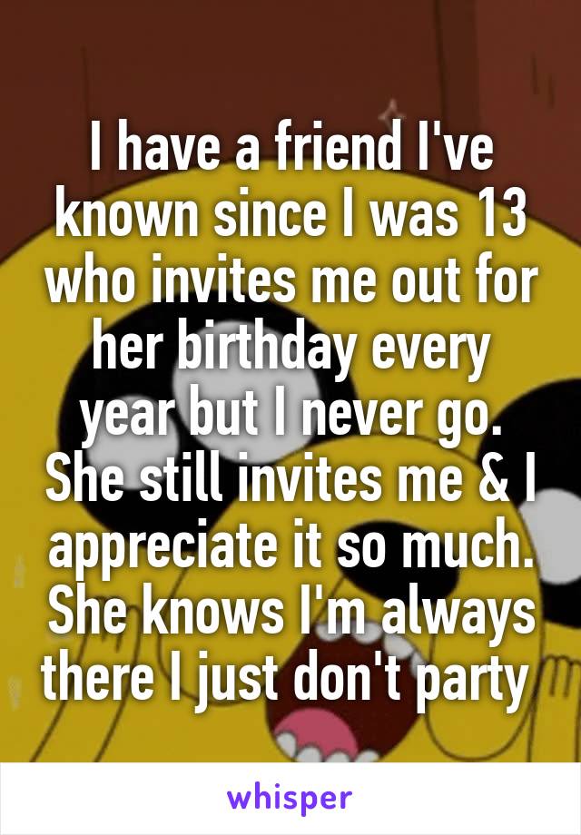 I have a friend I've known since I was 13 who invites me out for her birthday every year but I never go. She still invites me & I appreciate it so much. She knows I'm always there I just don't party 