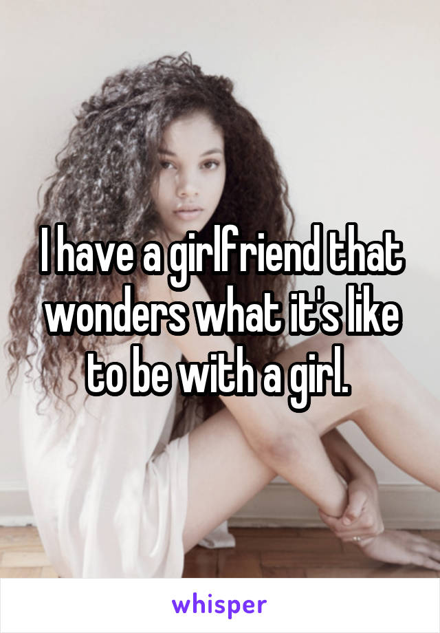 I have a girlfriend that wonders what it's like to be with a girl. 
