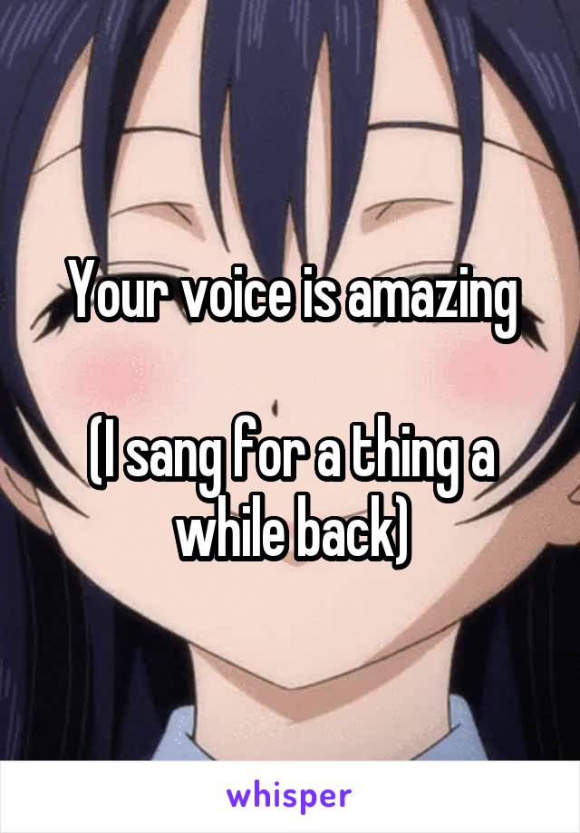 Your voice is amazing

(I sang for a thing a while back)