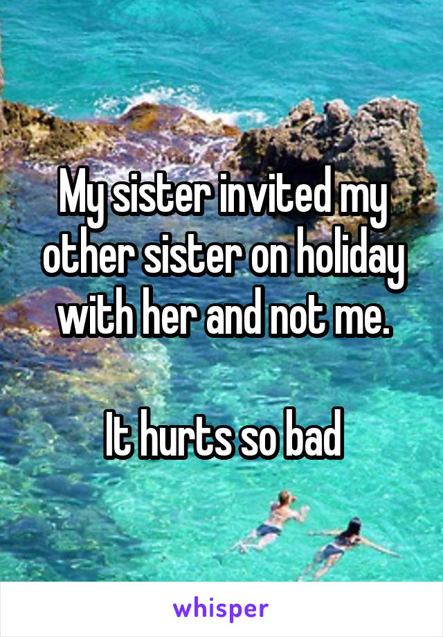 My sister invited my other sister on holiday with her and not me.

It hurts so bad