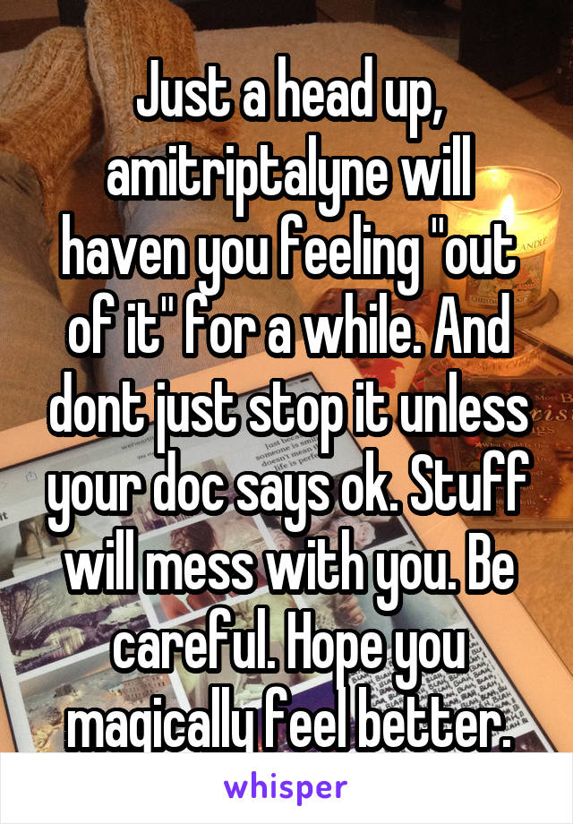 Just a head up, amitriptalyne will haven you feeling "out of it" for a while. And dont just stop it unless your doc says ok. Stuff will mess with you. Be careful. Hope you magically feel better.