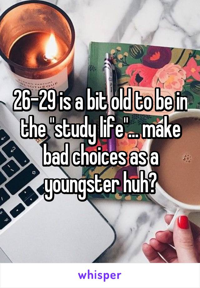 26-29 is a bit old to be in the "study life"... make bad choices as a youngster huh?