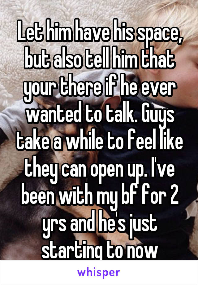 Let him have his space, but also tell him that your there if he ever wanted to talk. Guys take a while to feel like they can open up. I've been with my bf for 2 yrs and he's just starting to now