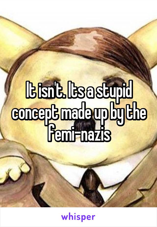 It isn't. Its a stupid concept made up by the femi-nazis