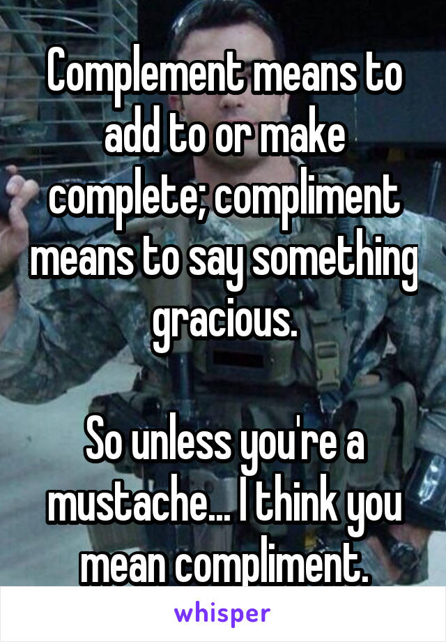 Complement means to add to or make complete; compliment means to say something gracious.

So unless you're a mustache... I think you mean compliment.