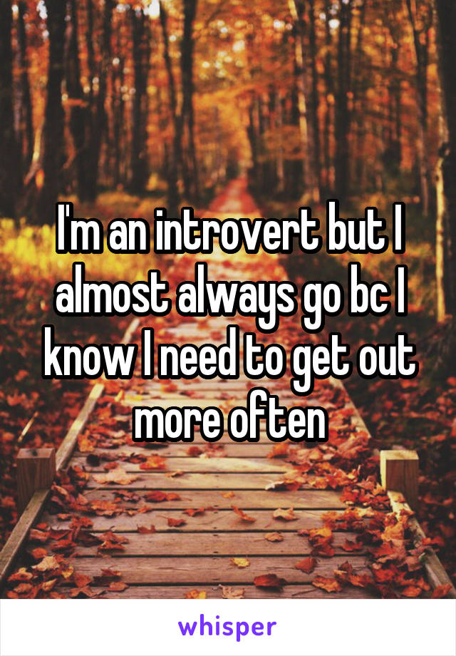 I'm an introvert but I almost always go bc I know I need to get out more often