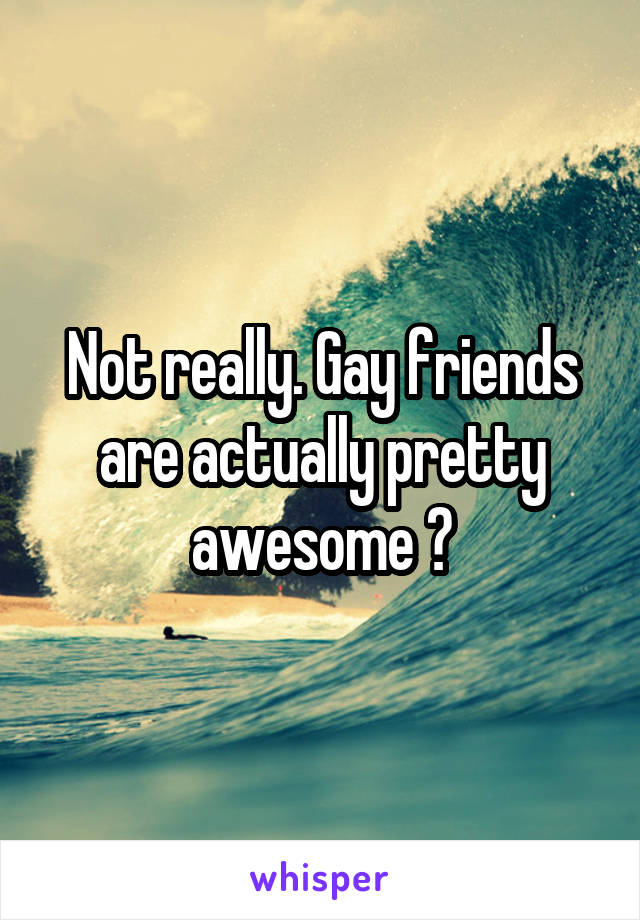 Not really. Gay friends are actually pretty awesome 😂