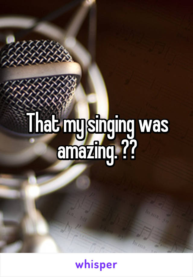 That my singing was amazing. 😶?