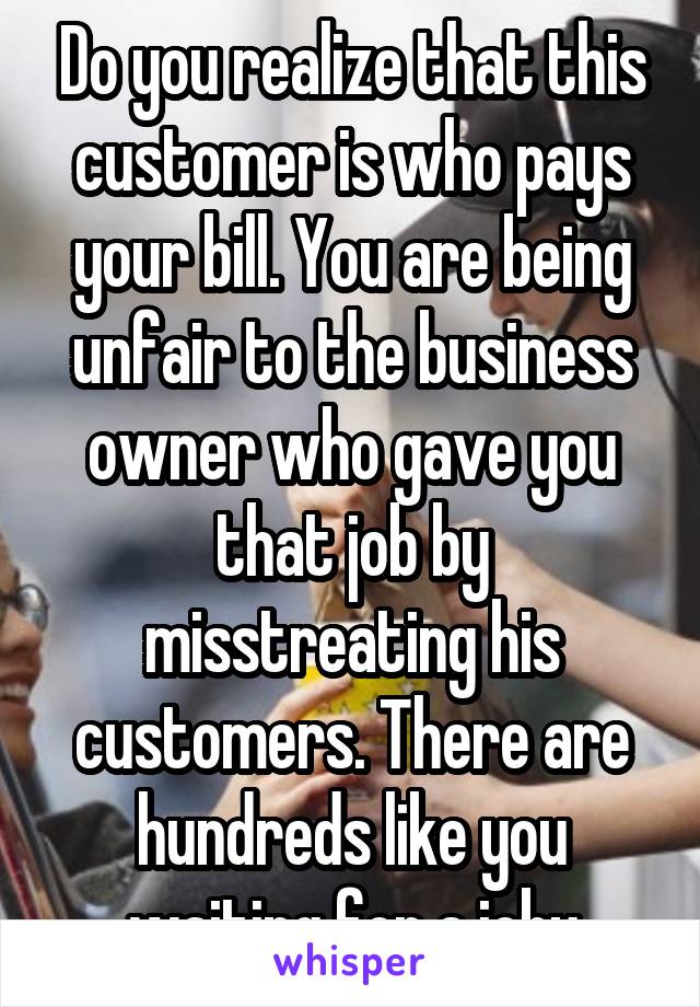 Do you realize that this customer is who pays your bill. You are being unfair to the business owner who gave you that job by misstreating his customers. There are hundreds like you waiting for a joby