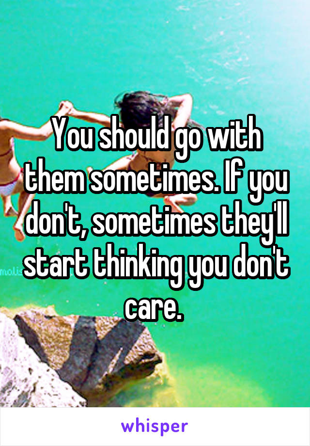 You should go with them sometimes. If you don't, sometimes they'll start thinking you don't care. 